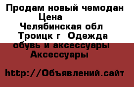 Продам новый чемодан › Цена ­ 3 000 - Челябинская обл., Троицк г. Одежда, обувь и аксессуары » Аксессуары   